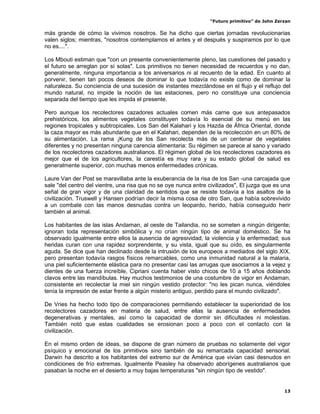“Futuro primitivo” de John Zerzan

más grande de cómo la vivimos nosotros. Se ha dicho que ciertas jornadas revolucionarias
valen siglos; mientras, "nosotros contemplamos el antes y el después y suspiramos por lo que
no es....".

Los Mbouti estiman que "con un presente convenientemente pleno, las cuestiones del pasado y
el futuro se arreglan por sí solas". Los primitivos no tienen necesidad de recuerdos y no dan,
generalmente, ninguna importancia a los aniversarios ni al recuento de la edad. En cuanto al
porvenir, tienen tan pocos deseos de dominar lo que todavía no existe como de dominar la
naturaleza. Su conciencia de una sucesión de instantes mezclándose en el flujo y el reflujo del
mundo natural, no impide la noción de las estaciones, pero no constituye una conciencia
separada del tiempo que les impida el presente.

Pero aunque los recolectores cazadores actuales comen más carne que sus antepasados
prehistóricos, los alimentos vegetales constituyen todavía lo esencial de su menú en las
regiones tropicales y subtropicales. Los San del Kalahari y los Hazda de África Oriental, donde
la caza mayor es más abundante que en el Kalahari, dependen de la recolección en un 80% de
su alimentación. La rama ¡Kung de los San recolecta más de un centenar de vegetales
diferentes y no presentan ninguna carencia alimentaria: Su régimen se parece al sano y variado
de los recolectores cazadores australianos. El régimen global de los recolectores cazadores es
mejor que el de los agricultores, la carestía es muy rara y su estado global de salud es
generalmente superior, con muchas menos enfermedades crónicas.

Laure Van der Post se maravillaba ante la exuberancia de la risa de los San -una carcajada que
sale "del centro del vientre, una risa que no se oye nunca entre civilizados", El juzga que es una
señal de gran vigor y de una claridad de sentidos que se resiste todavía a los asaltos de la
civilización. Truswell y Hansen podrían decir la misma cosa de otro San, que había sobrevivido
a un combate con las manos desnudas contra un leopardo, herido, había conseguido herir
también al animal.

Los habitantes de las islas Andaman, al oeste de Tailandia, no se someten a ningún dirigente;
ignoran toda representación simbólica y no crían ningún tipo de animal doméstico. Se ha
observado igualmente entre ellos la ausencia de agresividad, la violencia y la enfermedad; sus
heridas curan con una rapidez sorprendente, y su vista, igual que su oído, es singularmente
aguda. Se dice que han declinado desde la intrusión de los europeos a mediados del siglo XIX,
pero presentan todavía rasgos físicos remarcables, como una inmunidad natural a la malaria,
una piel suficientemente elástica para no presentar casi las arrugas que asociamos a la vejez y
dientes de una fuerza increíble, Cipriani cuenta haber visto chicos de 10 a 15 años doblando
clavos entre las mandíbulas. Hay muchos testimonios de una costumbre de vigor en Andaman,
consistente en recolectar la miel sin ningún vestido protector: "no les pican nunca, viéndoles
tenía la impresión de estar frente a algún misterio antiguo, perdido para el mundo civilizado".

De Vries ha hecho todo tipo de comparaciones permitiendo establecer la superioridad de los
recolectores cazadores en materia de salud, entre ellas la ausencia de enfermedades
degenerativas y mentales, así como la capacidad de dormir sin dificultades ni molestias.
También notó que estas cualidades se erosionan poco a poco con el contacto con la
civilización.

En el mismo orden de ideas, se dispone de gran número de pruebas no solamente del vigor
psíquico y emocional de los primitivos sino también de su remarcada capacidad sensorial.
Darwin ha descrito a los habitantes del extremo sur de América que vivían casi desnudos en
condiciones de frío extremas. Igualmente Peasley ha observado aborígenes australianos que
pasaban la noche en el desierto a muy bajas temperaturas "sin ningún tipo de vestido".


                                                                                                13
 