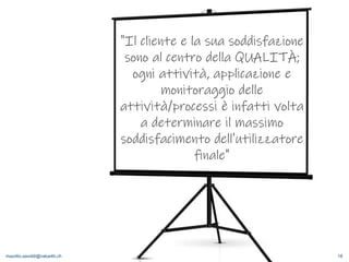 maurilio.savoldi@value4b.ch 18
"Il cliente e la sua soddisfazione
sono al centro della QUALITÀ;
ogni attività, applicazione e
monitoraggio delle
attività/processi è infatti volta
a determinare il massimo
soddisfacimento dell'utilizzatore
finale"
 