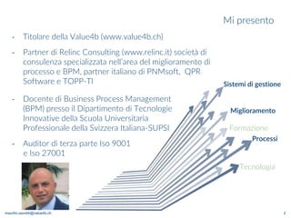 maurilio.savoldi@value4b.ch
Mi presento
2
‐ Docente di Business Process Management
(BPM) presso il Dipartimento di Tecnologie
Innovative della Scuola Universitaria
Professionale della Svizzera Italiana-SUPSI
‐ Auditor di terza parte Iso 9001
e Iso 27001
Processi
Sistemi di gestione
Miglioramento
Tecnologia
Formazione
‐ Titolare della Value4b (www.value4b.ch)
‐ Partner di Relinc Consulting (www.relinc.it) società di
consulenza specializzata nell’area del miglioramento di
processo e BPM, partner italiano di PNMsoft, QPR
Software e TOPP-TI
 