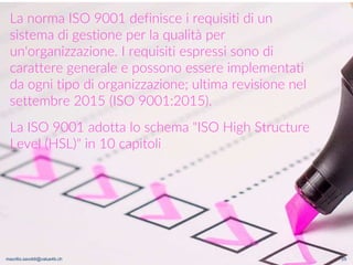 maurilio.savoldi@value4b.ch 25
La norma ISO 9001 definisce i requisiti di un
sistema di gestione per la qualità per
un'organizzazione. I requisiti espressi sono di
carattere generale e possono essere implementati
da ogni tipo di organizzazione; ultima revisione nel
settembre 2015 (ISO 9001:2015).
La ISO 9001 adotta lo schema "ISO High Structure
Level (HSL)" in 10 capitoli
maurilio.savoldi@value4b.ch
 