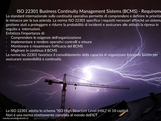 maurilio.savoldi@value4b.ch 26
ISO 22301 Business Continuity Management Sistems (BCMS) - Requireme
Lo standard internazionale sulla continuità operativa permette di comprendere e definire le priorità
le minacce per la tua azienda. La norma ISO 22301 specifica i requisiti necessari affinché un sistema
gestione aiuti a proteggere e ridurre la probabilità di incidenti e assicurare alle attività la ripresa in
seguito a interruzioni.
Enfatizza l'importanza di:
‐ Comprendere le esigenze dell'organizzazione
‐ Implementare e rendere operativi controlli e misure
‐ Monitorare e riesaminare l'efficacia del BCMS
‐ Miglirare in continuo il BCMS
La norma Iso 22301 favorisce il consolidamento della capacità di organizzare il proprio lavoro per
assicurare sostenibilità e continuità.
La ISO 22301 adotta lo schema "ISO High Structure Level (HSL)" in 10 capitoli
Non è una norma strettamente correlata al mondo dell'ICT
maurilio.savoldi@value4b.ch
 