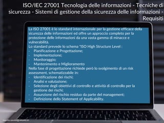 maurilio.savoldi@value4b.ch 27
La ISO 27001 è lo standard internazionale per la gestione efficace della
sicurezza delle informazioni ed offre un approccio completo per la
protezione delle informazioni da una vasta gamma di minacce e
vulnerabilità.
Lo standard prevede lo schema "ISO High Structure Level :
‐ Pianificazione e Progettazione;
‐ Implementazione;
‐ Monitoraggio;
‐ Mantenimento e Miglioramento
Nella fase di progettazione richiede però lo svolgimento di un risk
assessment, schematizzabile in:
‐ Identificazione dei rischi;
‐ Analisi e valutazione;
‐ Selezione degli obiettivi di controllo e attività di controllo per la
gestione dei rischi;
‐ Assunzione del rischio residuo da parte del management;
‐ Definizione dello Statement of Applicability.
ISO/IEC 27001 Tecnologia delle informazioni - Tecniche di
sicurezza - Sistemi di gestione della sicurezza delle informazioni -
Requisiti
maurilio.savoldi@value4b.ch
 
