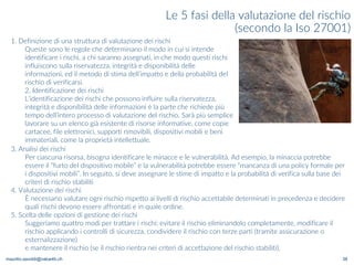 maurilio.savoldi@value4b.ch 38
Le 5 fasi della valutazione del rischio
(secondo la Iso 27001)
1. Definizione di una struttura di valutazione dei rischi
Queste sono le regole che determinano il modo in cui si intende
identificare i rischi, a chi saranno assegnati, in che modo questi rischi
influiscono sulla riservatezza, integrità e disponibilità delle
informazioni, ed il metodo di stima dell’impatto e della probabilità del
rischio di verificarsi.
2. Identificazione dei rischi
L’identificazione dei rischi che possono influire sulla riservatezza,
integrità e disponibilità delle informazioni è la parte che richiede più
tempo dell’intero processo di valutazione del rischio. Sarà più semplice
lavorare su un elenco già esistente di risorse informative, come copie
cartacee, file elettronici, supporti rimovibili, dispositivi mobili e beni
immateriali, come la proprietà intellettuale.
3. Analisi dei rischi
Per ciascuna risorsa, bisogna identificare le minacce e le vulnerabilità. Ad esempio, la minaccia potrebbe
essere il “furto del dispositivo mobile” e la vulnerabilità potrebbe essere “mancanza di una policy formale per
i dispositivi mobili”. In seguito, si deve assegnare le stime di impatto e la probabilità di verifica sulla base dei
criteri di rischio stabiliti
4. Valutazione dei rischi
È necessario valutare ogni rischio rispetto ai livelli di rischio accettabile determinati in precedenza e decidere
quali rischi devono essere affrontati e in quale ordine.
5. Scelta delle opzioni di gestione dei rischi
Suggeriamo quattro modi per trattare i rischi: evitare il rischio eliminandolo completamente, modificare il
rischio applicando i controlli di sicurezza, condividere il rischio con terze parti (tramite assicurazione o
esternalizzazione)
e mantenere il rischio (se il rischio rientra nei criteri di accettazione del rischio stabiliti).
 