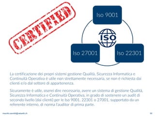 maurilio.savoldi@value4b.ch 50
La certificazione dei propri sistemi gestione Qualità, Sicurezza Informatica e
Continuità Operativa è utile non strettamente necessaria, se non è richiesta dai
clienti e/o dal settore di appartenenza.
Sicuramente è utile, oserei dire necessario, avere un sistema di gestione Qualità,
Sicurezza Informatica e Continuità Operativa, in grado di sostenere un audit di
secondo livello (dai clienti) per le Iso 9001, 22301 o 27001, supportato da un
referente interno, di norma l'auditor di prima parte.
 