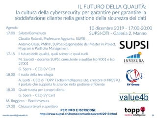maurilio.savoldi@value4b.ch
IL FUTURO DELLA QUALITÀ:
la cultura della cybersecurity per garantire per garantire la
soddisfazione cliente nella gestione della sicurezza dei dati
10 dicembre 2019 - 17:00-20:00
SUPSI-DTI - Galleria 2, Manno
Agenda:
17:00 Saluto/Benvenuto
Claudio Rolandi, Professore Aggiunto, SUPSI
Antonio Bassi, PMP®, SUPSI, Responsabile del Master in Project,
Program e Portfolio Management
17.15 Il futuro della qualità, quali scenari e quali ruoli
M. Savoldi - docente SUPSI, consulente e auditor Iso 9001 e Iso
27001
G. Spera – CEO SV Cert
18.00 Il ruolo della tecnologia
A. Lenti - CEO di TOPP Tactial Intelligence Ltd, creatore di PRESTO
il portale che supporta le aziende nella gestione efficiente
18.30 Quale tutela per i propri clienti
G. Spera – CEO SV Cert
M. Ruggiero – Bord Invesura
19.30 Chiusura lavori e aperitivo
54
PER INFO E ISCRIZIONI:
http://www.supsi.ch/home/comunica/eventi/2019.html
 