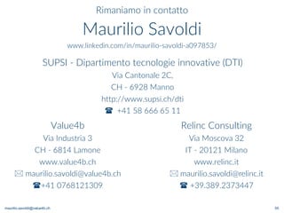 maurilio.savoldi@value4b.ch 55
Rimaniamo in contatto
Maurilio Savoldi
www.linkedin.com/in/maurilio-savoldi-a097853/
Value4b
Via Industria 3
CH - 6814 Lamone
www.value4b.ch
 maurilio.savoldi@value4b.ch
+41 0768121309
Relinc Consulting
Via Moscova 32
IT - 20121 Milano
www.relinc.it
 maurilio.savoldi@relinc.it
 +39.389.2373447
SUPSI - Dipartimento tecnologie innovative (DTI)
Via Cantonale 2C,
CH - 6928 Manno
http://www.supsi.ch/dti
 +41 58 666 65 11
 