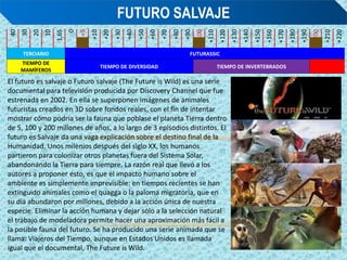 40
30
20
10
1,65
0
+5
+10
+20
+30
+40
+50
+60
+70
+80
+90
+100
+110
+120
+130
+140
+150
+160
+170
+180
+190
+200
+210
+220
TERCIARIO FUTURASSIC
TIEMPO DE
MAMÍFEROS
TIEMPO DE DIVERSIDAD TIEMPO DE INVERTEBRADOS
FUTURO SALVAJE
El futuro es salvaje o Futuro salvaje (The Future is Wild) es una serie
documental para televisión producida por Discovery Channel que fue
estrenada en 2002. En ella se superponen imágenes de animales
futuristas creados en 3D sobre fondos reales, con el fin de intentar
mostrar cómo podría ser la fauna que poblase el planeta Tierra dentro
de 5, 100 y 200 millones de años, a lo largo de 3 episodios distintos. El
futuro es Salvaje da una vaga explicación sobre el destino final de la
Humanidad. Unos milenios después del siglo XX, los humanos
partieron para colonizar otros planetas fuera del Sistema Solar,
abandonando la Tierra para siempre. La razón real que llevó a los
autores a proponer esto, es que el impacto humano sobre el
ambiente es simplemente imprevisible: en tiempos recientes se han
extinguido animales como el quagga o la paloma migratoria, que en
su día abundaron por millones, debido a la acción única de nuestra
especie. Eliminar la acción humana y dejar sólo a la selección natural
el trabajo de modeladora permite hacer una aproximación más fácil a
la posible fauna del futuro. Se ha producido una serie animada que se
llama: Viajeros del Tiempo, aunque en Estados Unidos es llamada
igual que el documental, The Future is Wild.
 