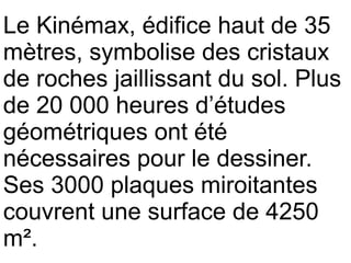 Le Kinémax, édifice haut de 35
mètres, symbolise des cristaux
de roches jaillissant du sol. Plus
de 20 000 heures d’études
géométriques ont été
nécessaires pour le dessiner.
Ses 3000 plaques miroitantes
couvrent une surface de 4250
m².
 