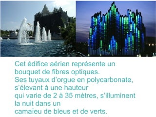 Cet édifice aérien représente un
bouquet de fibres optiques.
Ses tuyaux d’orgue en polycarbonate,
s’élevant à une hauteur
qui varie de 2 à 35 mètres, s’illuminent
la nuit dans un
camaïeu de bleus et de verts.
 