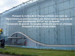 Puisque la rivière de la Vienne a donné son nom au
département,ce pavillon conçu par Denis Laming supporte un
mur aquatiquede 670 m² sur sa façade.
Composée de grands rectangles vitrés,elle porte un chéneau
évoquant le cours d'une rivière.
 
