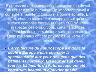 S’adressant aux hommes, l’architecture se devait
de rester à taille humaine. Un important travail a
consisté à maintenir toujours la bonne échelle. En
effet, chaque bâtiment n’occupe au sol qu’une
surface comprise entre 1 000 et 1 500 m². Pour
respecter ces proportions, certains édifices
cachent les deux tiers de leur surface construite.
Deux matériaux ont été privilégiés, le verre et le
miroir.
● L'architecture du Futuroscope est donc la
seule d'Europe a plus chercher la
spéctacularité aux yeux des gens que des
bâtiments normaux. En deux ans et demi
tout les bâtiments du Futuroscope ont été
construits beaucoup d’ouvrier ont été
 