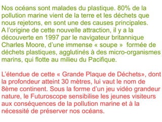 Nos océans sont malades du plastique. 80% de la
pollution marine vient de la terre et les déchets que
nous rejetons, en sont une des causes principales.
A l’origine de cette nouvelle attraction, il y a la
découverte en 1997 par le navigateur britannique
Charles Moore, d’une immense « soupe » formée de
déchets plastiques, agglutinés à des micro-organismes
marins, qui flotte au milieu du Pacifique.
L’étendue de cette « Grande Plaque de Déchets», dont
la profondeur atteint 30 mètres, lui vaut le nom de
8ème continent. Sous la forme d’un jeu vidéo grandeur
nature, le Futuroscope sensibilise les jeunes visiteurs
aux conséquences de la pollution marine et à la
nécessité de préserver nos océans.
 