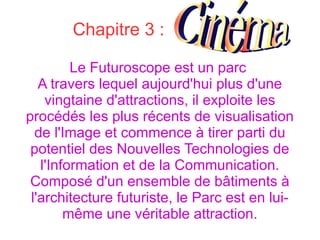 Chapitre 3 :
Le Futuroscope est un parc
A travers lequel aujourd'hui plus d'une
vingtaine d'attractions, il exploite les
procédés les plus récents de visualisation
de l'Image et commence à tirer parti du
potentiel des Nouvelles Technologies de
l'Information et de la Communication.
Composé d'un ensemble de bâtiments à
l'architecture futuriste, le Parc est en lui-
même une véritable attraction.
 