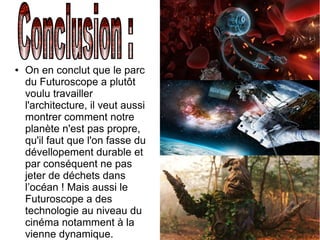 ● On en conclut que le parc
du Futuroscope a plutôt
voulu travailler
l'architecture, il veut aussi
montrer comment notre
planète n'est pas propre,
qu'il faut que l'on fasse du
dévellopement durable et
par conséquent ne pas
jeter de déchets dans
l’océan ! Mais aussi le
Futuroscope a des
technologie au niveau du
cinéma notamment à la
vienne dynamique.
 