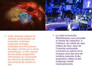 ● Le robot humanoïde
Robothespian vous accueille
à l’entrée de l’attraction. A
l’intérieur, dix robots de sept
mètres de haut, issus de
l’industrie automobile,
s’animent au rythme de la
musique sous des jeux de
lumières associés à des
projections vidéos et des
mappings visuels
impressionnants.
● Cette attraction associe de
manière synchronisée une
projection numérique
composée d’images
médicales et le mouvement
de sièges animés par 4 vérins
hydrauliques. Le film dispose
de son propre programme
informatique qui commande
les vérins et qui traduit les
mouvements de l’action du
film.
 