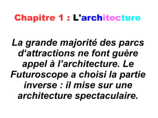 Chapitre 1 : L'architecture
La grande majorité des parcs
d‘attractions ne font guère
appel à l’architecture. Le
Futuroscope a choisi la partie
inverse : il mise sur une
architecture spectaculaire.
 