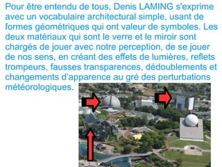 Pour être entendu de tous, Denis LAMING s'exprime
avec un vocabulaire architectural simple, usant de
formes géométriques qui ont valeur de symboles. Les
deux matériaux qui sont le verre et le miroir sont
chargés de jouer avec notre perception, de se jouer
de nos sens, en créant des effets de lumières, reflets
trompeurs, fausses transparences, dédoublements et
changements d’apparence au gré des perturbations
météorologiques.
 