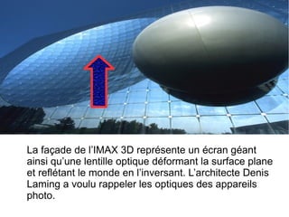 La façade de l’IMAX 3D représente un écran géant
ainsi qu’une lentille optique déformant la surface plane
et reflétant le monde en l’inversant. L’architecte Denis
Laming a voulu rappeler les optiques des appareils
photo.
 