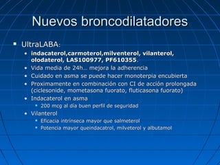Nuevos broncodilatadores


UltraLABA:
• indacaterol,carmoterol,milventerol, vilanterol,
olodaterol, LAS100977, PF610355.
• Vida media de 24h… mejora la adherencia
• Cuidado en asma se puede hacer monoterpia encubierta
• Proximamente en combinación con CI de acción prolongada
(ciclesonide, mometasona fuorato, fluticasona fuorato)
• Indacaterol en asma


200 mcg al día buen perfil de seguridad

• Vilanterol



Eficacia intrínseca mayor que salmeterol
Potencia mayor queindacatrol, milveterol y albutamol

 