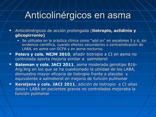 Anticolinérgicos en asma


Anticolinérgicos de acción prolongada (tiotropio, aclidinio y
glicopirronio)
• Se utilizaba en la práctica clínica como “add on” en escalones 5 y 6, sin
evidencia científica, cuando efectos secundarios o contraindicación de
LABA, en asma con OCFA y en asma nocturna.







Peters y cols. NEJM 2010, añadir tiotropio a CI en asma no
controlada aporta mejoría similar a salmeterol
Bateman y cols. JACI 2011, asma moderada genotipo B16Arg/Arg en los que se ha cuestionado la utilidad de los LABA,
demuestra mayor eficacia de tiotropio frente a placebo y
equivalente a salmeterol en mejoría de función pulmonar
Kerstjens y cols. JACI 2011, adición de tiotropio a CI altas
dosis+ LABA en pacientes graves no controlados mejoraba la
función pulmonar

 