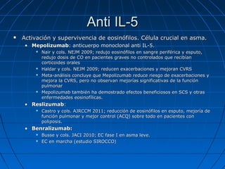Anti IL-5


Activación y supervivencia de eosinófilos. Célula crucial en asma.
• Mepolizumab: anticuerpo monoclonal anti IL-5.







Nair y cols. NEJM 2009; redujo eosinófilos en sangre periférica y esputo,
redujo dosis de CO en pacientes graves no controlados que recibían
corticoides orales
Haldar y cols. NEJM 2009; reducen exacerbaciones y mejoran CVRS
Meta-análisis concluye que Mepolizumab reduce riesgo de exacerbaciones y
mejora la CVRS, pero no observan mejorías significativas de la función
pulmonar
Mepolizumab también ha demostrado efectos beneficiosos en SCS y otras
enfermedades eosinofílicas.

• Reslizumab:


Castro y cols. AJRCCM 2011; reducción de eosinófilos en esputo, mejoría de
función pulmonar y mejor control (ACQ) sobre todo en pacientes con
poliposis.

• Benralizumab:



Busse y cols. JACI 2010; EC fase I en asma leve.
EC en marcha (estudio SIROCCO)

 