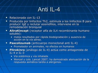 Anti IL-4





Relacionada con IL-13
Producida por linfocitos Th2, estimula a los linfocitos B para
producir IgE y reclutar eosinófilos, interviene en la
remodelación bronquial
AltraKincept (receptor alfa de IL4 recombinante humano
soluble):
• malos resultados por rápida biodegradación y ausencia de
acción en la vía aérea.



Pascolizumab (anticuerpo monoclonal anti IL-4)
• Prometedor en animales, no efectos en humanos



Pitrakinra (análogo de IL-4) actúa como antagonista de
IL-4 e IL-3
• Vía sistémica y vía inhalada
• Wenzel y cols. Lancet 2007; ha demostrado atenuación de la
respuesta asmática tardía a alérgenos.

 