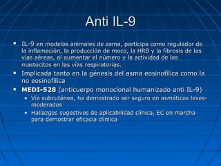 Anti IL-9


IL-9 en modelos animales de asma, participa como regulador de
la inflamación, la producción de moco, la HRB y la fibrosis de las
vías aéreas, al aumentar el número y la actividad de los
mastocitos en las vías respiratorias.





Implicada tanto en la génesis del asma eosinofílica como la
no eosinofílica
MEDI-528 (anticuerpo monoclonal humanizado anti IL-9)
• Vía subcutánea, ha demostrado ser seguro en asmáticos levesmoderados
• Hallazgos sugestivos de aplicabilidad clínica, EC en marcha
para demostrar eficacia clíniica

 