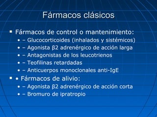 Fármacos clásicos


Fármacos de control o mantenimiento:
•
•
•
•
•



–
–
–
–
–

Glucocorticoides (inhalados y sistémicos)
Agonista β2 adrenérgico de acción larga
Antagonistas de los leucotrienos
Teofilinas retardadas
Anticuerpos monoclonales anti-IgE

• Fármacos de alivio:
• – Agonista β2 adrenérgico de acción corta
• – Bromuro de ipratropio

 