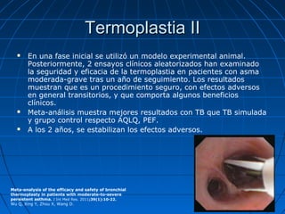 Termoplastia II






En una fase inicial se utilizó un modelo experimental animal.
Posteriormente, 2 ensayos clínicos aleatorizados han examinado
la seguridad y eficacia de la termoplastia en pacientes con asma
moderada-grave tras un año de seguimiento. Los resultados
muestran que es un procedimiento seguro, con efectos adversos
en general transitorios, y que comporta algunos beneficios
clínicos.
Meta-análisis muestra mejores resultados con TB que TB simulada
y grupo control respecto AQLQ, PEF.
A los 2 años, se estabilizan los efectos adversos.

Meta-analysis of the efficacy and safety of bronchial
thermoplasty in patients with moderate-to-severe
persistent asthma. J Int Med Res. 2011;39(1):10-22.
Wu Q, Xing Y, Zhou X, Wang D.

 