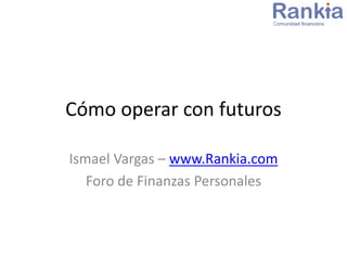 Cómo operar con futuros
Ismael Vargas – www.Rankia.com
Foro de Finanzas Personales
 
