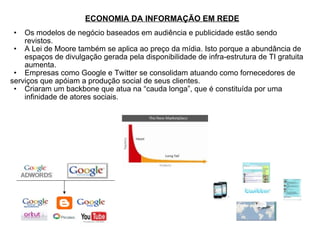 ECONOMIA DA INFORMAÇÃO EM REDE Os modelos de negócio baseados em audiência e publicidade estão sendo revistos. A Lei de Moore também se aplica ao preço da mídia. Isto porque a abundância de espaços de divulgação gerada pela disponibilidade de infra-estrutura de TI gratuita aumenta. Empresas como Google e Twitter se consolidam atuando como fornecedores de  serviços que apóiam a produção social de seus clientes. Criaram um backbone que atua na “cauda longa”, que é constituída por uma infinidade de atores sociais. 