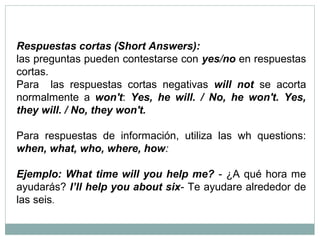 Respuestas cortas (Short Answers):
las preguntas pueden contestarse con yes/no en respuestas
cortas.
Para las respuestas cortas negativas will not se acorta
normalmente a won't: Yes, he will. / No, he won't. Yes,
they will. / No, they won't.
Para respuestas de información, utiliza las wh questions:
when, what, who, where, how:
Ejemplo: What time will you help me? - ¿A qué hora me
ayudarás? I’ll help you about six- Te ayudare alrededor de
las seis.
 