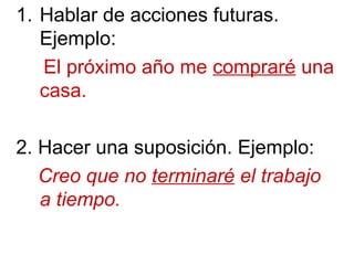 1. Hablar de acciones futuras.
Ejemplo:
El próximo año me compraré una
casa.
2. Hacer una suposición. Ejemplo:
Creo que no terminaré el trabajo
a tiempo.