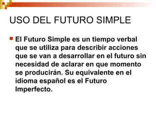 USO DEL FUTURO SIMPLE
El Futuro Simple es un tiempo verbal
que se utiliza para describir acciones
que se van a desarrollar en el futuro sin
necesidad de aclarar en que momento
se producirán. Su equivalente en el
idioma español es el Futuro
Imperfecto.