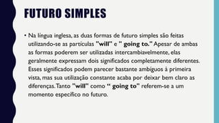 FUTURO SIMPLES
• Na língua inglesa, as duas formas de futuro simples são feitas
utilizando-se as partículas "will" e " going to." Apesar de ambas
as formas poderem ser utilizadas intercambiavelmente, elas
geralmente expressam dois significados completamente diferentes.
Esses significados podem parecer bastante ambíguos à primeira
vista, mas sua utilização constante acaba por deixar bem claro as
diferenças.Tanto "will" como “ going to" referem-se a um
momento específico no futuro.
 