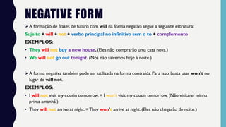 NEGATIVE FORM
➢A formação de frases de futuro com will na forma negativa segue a seguinte estrutura:
Sujeito + will + not + verbo principal no infinitivo sem o to + complemento
EXEMPLOS:
• They will not buy a new house. (Eles não comprarão uma casa nova.)
• We will not go out tonight. (Nós não sairemos hoje à noite.)
➢A forma negativa também pode ser utilizada na forma contraída. Para isso, basta usar won't no
lugar de will not.
EXEMPLOS:
• I will not visit my cousin tomorrow. = I won't visit my cousin tomorrow. (Não visitarei minha
prima amanhã.)
• They will not arrive at night. =They won't arrive at night. (Eles não chegarão de noite.)
 