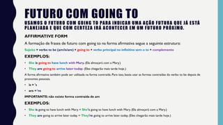 FUTURO COM GOING TO
USAMOS O FUTURO COM GOING TO PARA INDICAR UMA AÇÃO FUTURA QUE JÁ ESTÁ
PLANEJADA E QUE COM CERTEZA IRÁ ACONTECER EM UM FUTURO PRÓXIMO.
AFFIRMATIVE FORM
A formação de frases de futuro com going to na forma afirmativa segue a seguinte estrutura:
Sujeito + verbo to be (am/is/are) + going to + verbo principal no infinitivo sem o to + complemento
EXEMPLOS:
• She is going to have lunch with Mary. (Ela almoçará com a Mary.)
• They are going to arrive later today. (Eles chegarão mais tarde hoje.)
A forma afirmativa também pode ser utilizada na forma contraída. Para isso, basta usar as formas contraídas do verbo to be depois de
pronomes pessoais.
• is = 's
• are = ‘re
IMPORTANTE: não existe forma contraída de am
EXEMPLOS:
• She is going to have lunch with Mary. = She's going to have lunch with Mary. (Ela almoçará com a Mary.)
• They are going to arrive later today. = They're going to arrive later today. (Eles chegarão mais tarde hoje.)
 