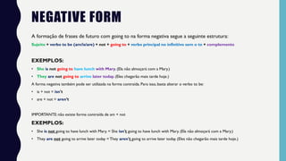 NEGATIVE FORM
A formação de frases de futuro com going to na forma negativa segue a seguinte estrutura:
Sujeito + verbo to be (am/is/are) + not + going to + verbo principal no infinitivo sem o to + complemento
EXEMPLOS:
• She is not going to have lunch with Mary. (Ela não almoçará com a Mary.)
• They are not going to arrive later today. (Eles chegarão mais tarde hoje.)
A forma negativa também pode ser utilizada na forma contraída. Para isso, basta alterar o verbo to be:
• is + not = isn't
• are + not = aren’t
IMPORTANTE: não existe forma contraída de am + not
EXEMPLOS:
• She is not going to have lunch with Mary. = She isn't going to have lunch with Mary. (Ela não almoçará com a Mary.)
• They are not going to arrive later today = They aren't going to arrive later today. (Eles não chegarão mais tarde hoje.)
 