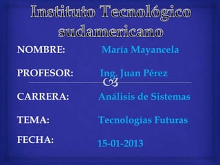 NOMBRE:     María Mayancela

PROFESOR:   Ing. Juan Pérez

CARRERA:    Análisis de Sistemas

TEMA:       Tecnologías Futuras

FECHA:      15-01-2013
 