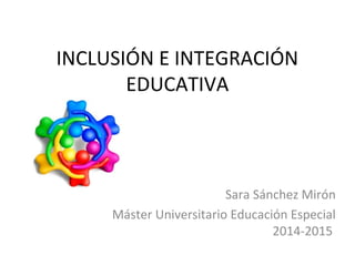 INCLUSIÓN E INTEGRACIÓN
EDUCATIVA
Sara Sánchez Mirón
Máster Universitario Educación Especial
2014-2015
 