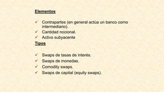 Elementos
 Contrapartes (en general actúa un banco como
intermediario).
 Cantidad nocional.
 Activo subyacente
Tipos
 Swaps de tasas de interés.
 Swaps de monedas.
 Comodity swaps.
 Swaps de capital (equity swaps).
 