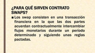 ¿PARA QUÉ SIRVEN CONTRATO
SWAPS?
■ Los swap consisten en una transacción
financiera en la que las dos partes
acuerdan contractualmente intercambiar
flujos monetarios durante un período
determinado y siguiendo unas reglas
pactadas.
 
