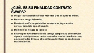 ¿CUÁL ES SU FINALIDAD CONTRATO
SWAPS?
■ Mitigar las oscilaciones de las monedas y de los tipos de interés.
■ Reducir el riesgo del crédito.
■ Reestructuración de portafolios, en donde se logra aportar
un valor agregado para el usuario.
■ Disminuir los riesgos de liquidez.
■ Los swap se fundamentan en la ventaja comparativa que disfrutan
algunos participantes en ciertos mercados, que les permite acceder
a determinadas divisas u obtener tasas de interes en condiciones
más ventajosas.
 