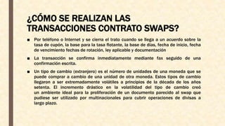 ¿CÓMO SE REALIZAN LAS
TRANSACCIONES CONTRATO SWAPS?
■ Por teléfono o Internet y se cierra el trato cuando se llega a un acuerdo sobre la
tasa de cupón, la base para la tasa flotante, la base de días, fecha de inicio, fecha
de vencimiento fechas de rotación, ley aplicable y documentación
■ La transacción se confirma inmediatamente mediante fax seguido de una
confirmación escrita.
■ Un tipo de cambio (extranjero) es el número de unidades de una moneda que se
puede comprar a cambio de una unidad de otra moneda. Estos tipos de cambio
llegaron a ser extremadamente volátiles a principios de la década de los años
setenta. El incremento drástico en la volatilidad del tipo de cambio creó
un ambiente ideal para la proliferación de un documento parecido al swap que
pudiese ser utilizado por multinacionales para cubrir operaciones de divisas a
largo plazo.
 