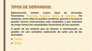 TIPOS DE DERIVADOS:
Básicamente, existen cuatro tipos de derivados
financieros: Forwards, Futuros, Swaps y Opciones. No
obstante, entre ellos se pueden combinar, gracias a lo cual se
pueden formar instrumentos más complejos y que atiendan
de mejor forma las necesidades financieras de los usuarios.
A partir de los enlaces que se ofrecen a continuación, es
posible ver una completa explicación de cada uno de los
derivados:
■ Futuros
■ Swaps
 