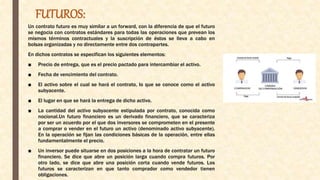 FUTUROS:
Un contrato futuro es muy similar a un forward, con la diferencia de que el futuro
se negocia con contratos estándares para todas las operaciones que prevean los
mismos términos contractuales y la suscripción de éstos se lleva a cabo en
bolsas organizadas y no directamente entre dos contrapartes.
En dichos contratos se especifican los siguientes elementos:
■ Precio de entrega, que es el precio pactado para intercambiar el activo.
■ Fecha de vencimiento del contrato.
■ El activo sobre el cual se hará el contrato, lo que se conoce como el activo
subyacente.
■ El lugar en que se hará la entrega de dicho activo.
■ La cantidad del activo subyacente estipulada por contrato, conocida como
nocional.Un futuro financiero es un derivado financiero, que se caracteriza
por ser un acuerdo por el que dos inversores se comprometen en el presente
a comprar o vender en el futuro un activo (denominado activo subyacente).
En la operación se fijan las condiciones básicas de la operación, entre ellas
fundamentalmente el precio.
■ Un inversor puede situarse en dos posiciones a la hora de contratar un futuro
financiero. Se dice que abre un posición larga cuando compra futuros. Por
otro lado, se dice que abre una posición corta cuando vende futuros. Los
futuros se caracterizan en que tanto comprador como vendedor tienen
obligaciones.
 