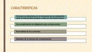CARACTERISTICAS:
El precio se determina en el momento de su realización,
pero el intercambio se lleva a cabo en una fecha futura.
Su cumplimiento es obligatorio para ambas partes.
Normalidad de los contratos.
Deposito de la cámara de compensación
 