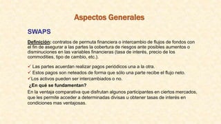 Aspectos Generales
SWAPS
Definición: contratos de permuta financiera o intercambio de flujos de fondos con
el fin de asegurar a las partes la cobertura de riesgos ante posibles aumentos o
disminuciones en las variables financieras (tasa de interés, precio de los
commodities, tipo de cambio, etc.).
 Las partes acuerdan realizar pagos periódicos una a la otra.
 Estos pagos son neteados de forma que sólo una parte recibe el flujo neto.
Los activos pueden ser intercambiados o no.
¿En qué se fundamentan?
En la ventaja comparativa que disfrutan algunos participantes en ciertos mercados,
que les permite acceder a determinadas divisas u obtener tasas de interés en
condiciones mas ventajosas.
 