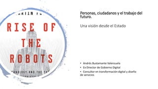 Personas, ciudadanos y el trabajo del
futuro.
Una visión desde el Estado
• Andrés Bustamante Valenzuela
• Ex Director de Gobierno Digital
• Consultor en transformación digital y diseño
de servicios
 