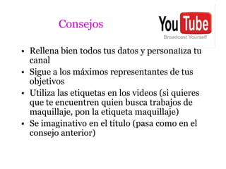 Consejos

• Rellena bien todos tus datos y personaliza tu
  canal
• Sigue a los máximos representantes de tus
  objetivos
• Utiliza las etiquetas en los videos (si quieres
  que te encuentren quien busca trabajos de
  maquillaje, pon la etiqueta maquillaje)
• Se imaginativo en el título (pasa como en el
  consejo anterior)
 
